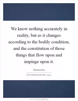 We know nothing accurately in reality, but as it changes according to the bodily condition, and the constitution of those things that flow upon and impinge upon it Picture Quote #1
