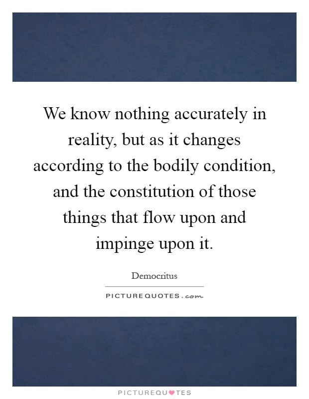 We know nothing accurately in reality, but as it changes according to the bodily condition, and the constitution of those things that flow upon and impinge upon it Picture Quote #1