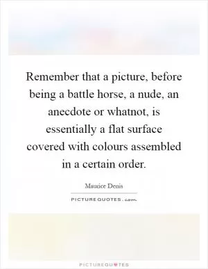 Remember that a picture, before being a battle horse, a nude, an anecdote or whatnot, is essentially a flat surface covered with colours assembled in a certain order Picture Quote #1