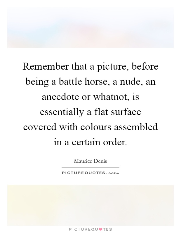 Remember that a picture, before being a battle horse, a nude, an anecdote or whatnot, is essentially a flat surface covered with colours assembled in a certain order Picture Quote #1