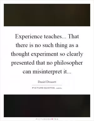 Experience teaches... That there is no such thing as a thought experiment so clearly presented that no philosopher can misinterpret it Picture Quote #1