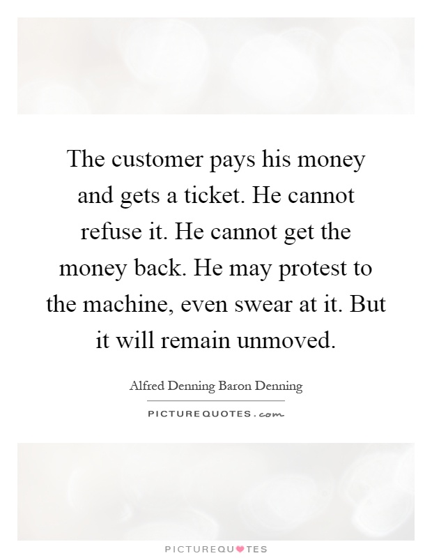 The customer pays his money and gets a ticket. He cannot refuse it. He cannot get the money back. He may protest to the machine, even swear at it. But it will remain unmoved Picture Quote #1