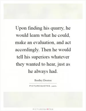 Upon finding his quarry, he would learn what he could, make an evaluation, and act accordingly. Then he would tell his superiors whatever they wanted to hear, just as he always had Picture Quote #1