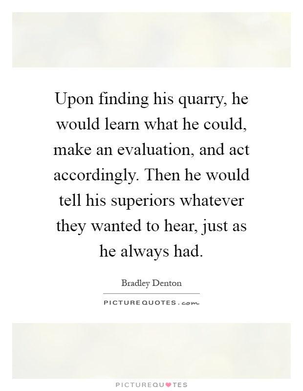 Upon finding his quarry, he would learn what he could, make an evaluation, and act accordingly. Then he would tell his superiors whatever they wanted to hear, just as he always had Picture Quote #1