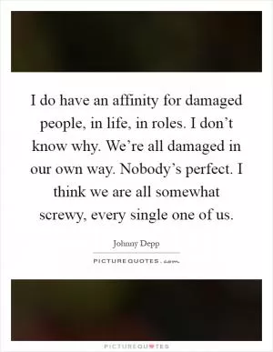 I do have an affinity for damaged people, in life, in roles. I don’t know why. We’re all damaged in our own way. Nobody’s perfect. I think we are all somewhat screwy, every single one of us Picture Quote #1