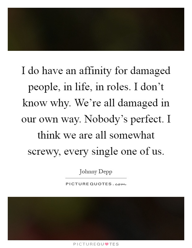 I do have an affinity for damaged people, in life, in roles. I don't know why. We're all damaged in our own way. Nobody's perfect. I think we are all somewhat screwy, every single one of us Picture Quote #1