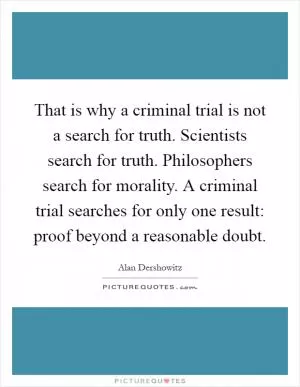 That is why a criminal trial is not a search for truth. Scientists search for truth. Philosophers search for morality. A criminal trial searches for only one result: proof beyond a reasonable doubt Picture Quote #1