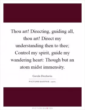 Thou art! Directing, guiding all, thou art! Direct my understanding then to thee; Control my spirit, guide my wandering heart: Though but an atom midst immensity Picture Quote #1