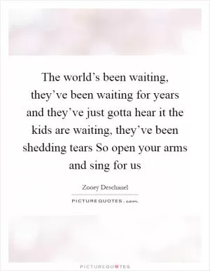 The world’s been waiting, they’ve been waiting for years and they’ve just gotta hear it the kids are waiting, they’ve been shedding tears So open your arms and sing for us Picture Quote #1