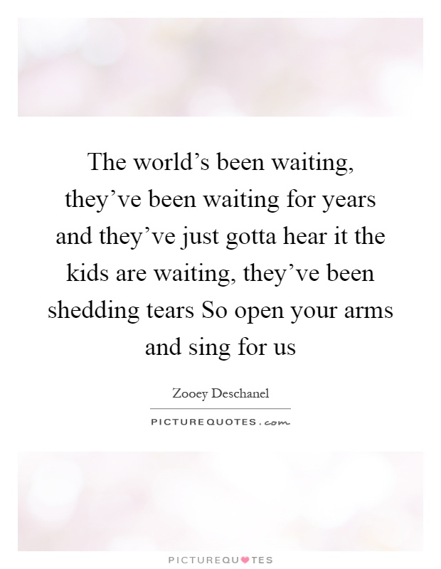 The world's been waiting, they've been waiting for years and they've just gotta hear it the kids are waiting, they've been shedding tears So open your arms and sing for us Picture Quote #1