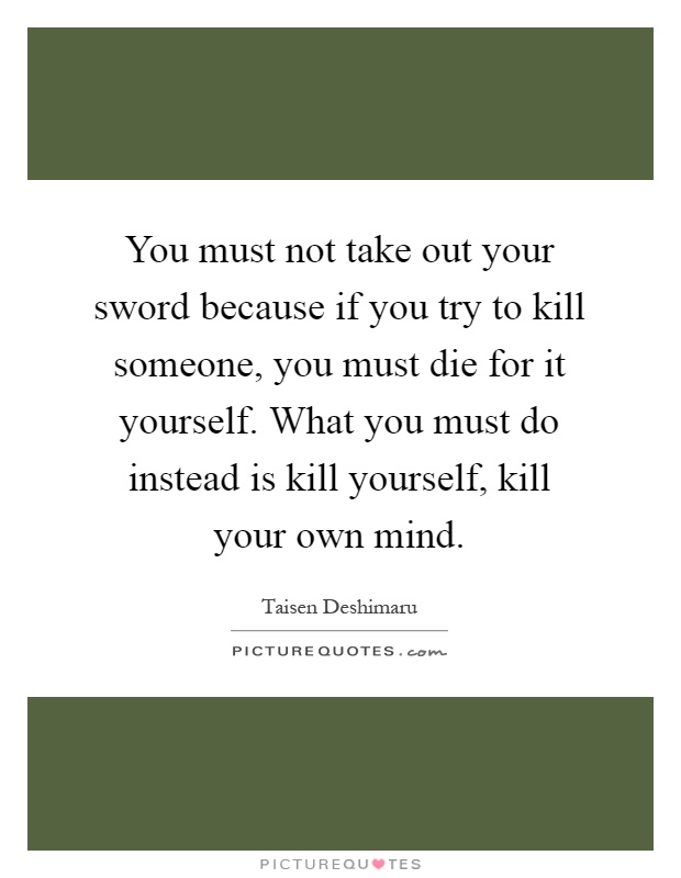 You must not take out your sword because if you try to kill someone, you must die for it yourself. What you must do instead is kill yourself, kill your own mind Picture Quote #1