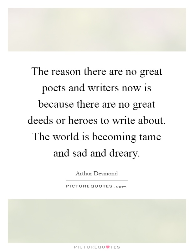 The reason there are no great poets and writers now is because there are no great deeds or heroes to write about. The world is becoming tame and sad and dreary Picture Quote #1
