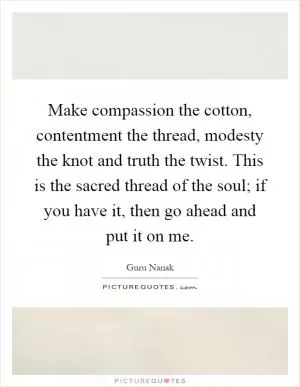 Make compassion the cotton, contentment the thread, modesty the knot and truth the twist. This is the sacred thread of the soul; if you have it, then go ahead and put it on me Picture Quote #1