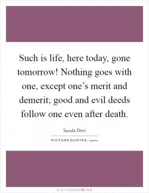 Such is life, here today, gone tomorrow! Nothing goes with one, except one’s merit and demerit; good and evil deeds follow one even after death Picture Quote #1
