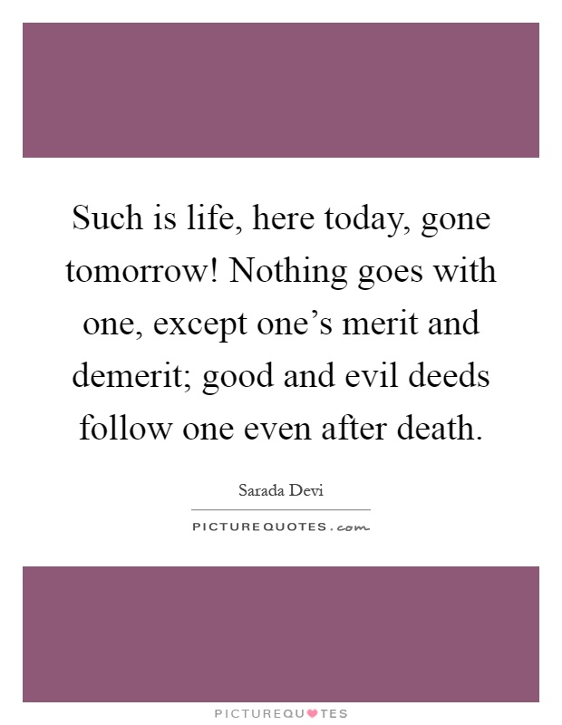 Such is life, here today, gone tomorrow! Nothing goes with one, except one's merit and demerit; good and evil deeds follow one even after death Picture Quote #1