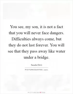 You see, my son, it is not a fact that you will never face dangers. Difficulties always come, but they do not last forever. You will see that they pass away like water under a bridge Picture Quote #1