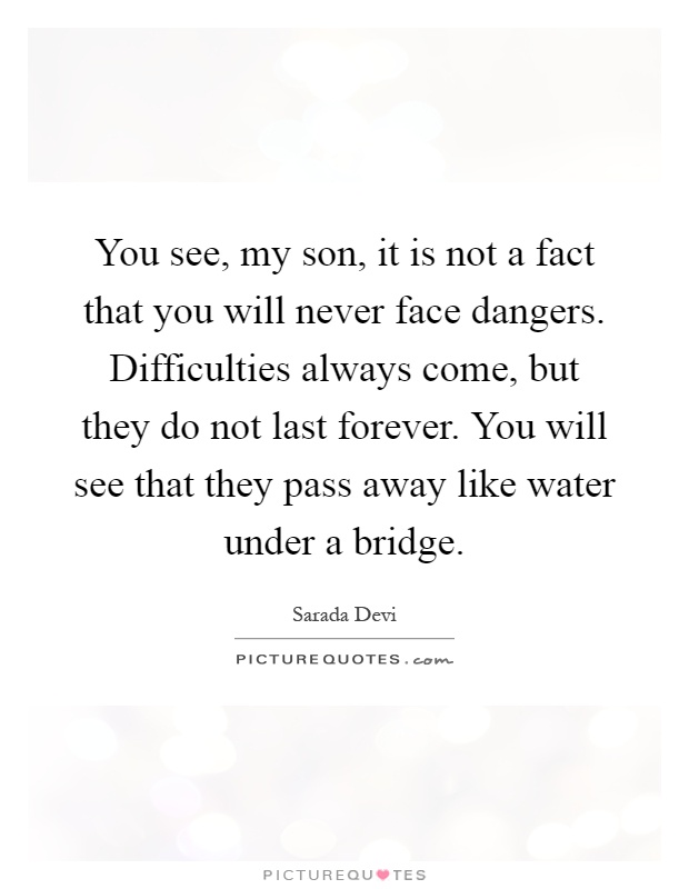 You see, my son, it is not a fact that you will never face dangers. Difficulties always come, but they do not last forever. You will see that they pass away like water under a bridge Picture Quote #1