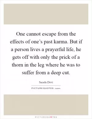 One cannot escape from the effects of one’s past karma. But if a person lives a prayerful life, he gets off with only the prick of a thorn in the leg where he was to suffer from a deep cut Picture Quote #1