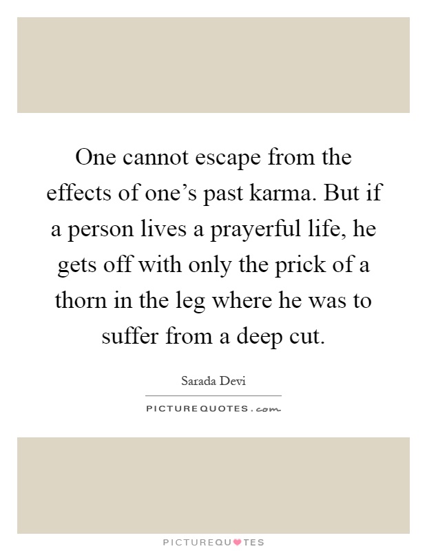 One cannot escape from the effects of one's past karma. But if a person lives a prayerful life, he gets off with only the prick of a thorn in the leg where he was to suffer from a deep cut Picture Quote #1