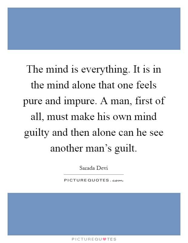 The mind is everything. It is in the mind alone that one feels pure and impure. A man, first of all, must make his own mind guilty and then alone can he see another man's guilt Picture Quote #1