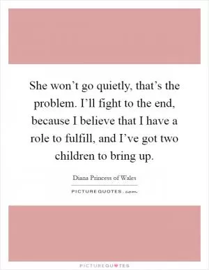 She won’t go quietly, that’s the problem. I’ll fight to the end, because I believe that I have a role to fulfill, and I’ve got two children to bring up Picture Quote #1