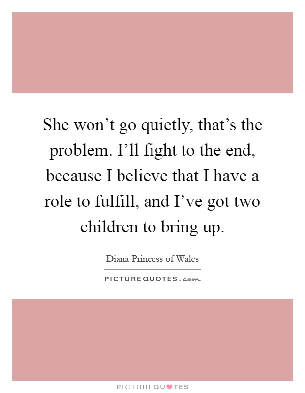 She won't go quietly, that's the problem. I'll fight to the end, because I believe that I have a role to fulfill, and I've got two children to bring up Picture Quote #1