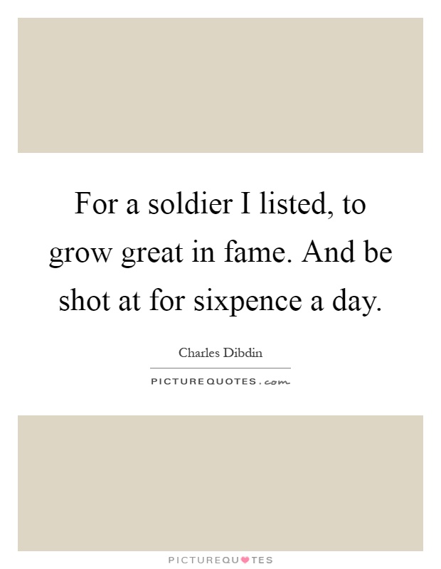 For a soldier I listed, to grow great in fame. And be shot at for sixpence a day Picture Quote #1