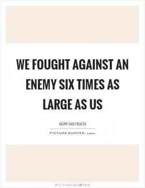 We fought against an enemy six times as large as us Picture Quote #1