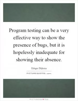 Program testing can be a very effective way to show the presence of bugs, but it is hopelessly inadequate for showing their absence Picture Quote #1