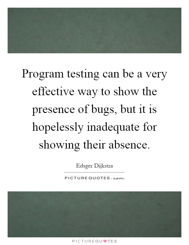 Program testing can be a very effective way to show the presence of bugs, but it is hopelessly inadequate for showing their absence Picture Quote #1