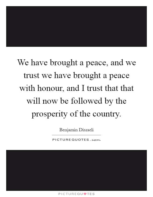 We have brought a peace, and we trust we have brought a peace with honour, and I trust that that will now be followed by the prosperity of the country Picture Quote #1