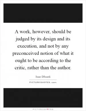 A work, however, should be judged by its design and its execution, and not by any preconceived notion of what it ought to be according to the critic, rather than the author Picture Quote #1
