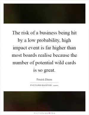 The risk of a business being hit by a low probability, high impact event is far higher than most boards realise because the number of potential wild cards is so great Picture Quote #1
