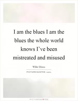 I am the blues I am the blues the whole world knows I’ve been mistreated and misused Picture Quote #1