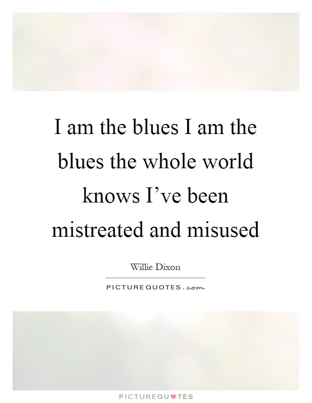 I am the blues I am the blues the whole world knows I've been mistreated and misused Picture Quote #1