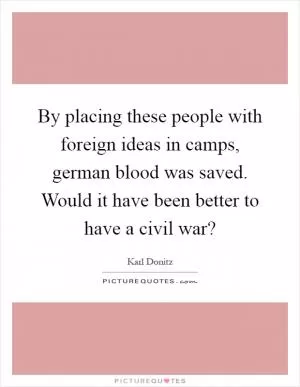 By placing these people with foreign ideas in camps, german blood was saved. Would it have been better to have a civil war? Picture Quote #1