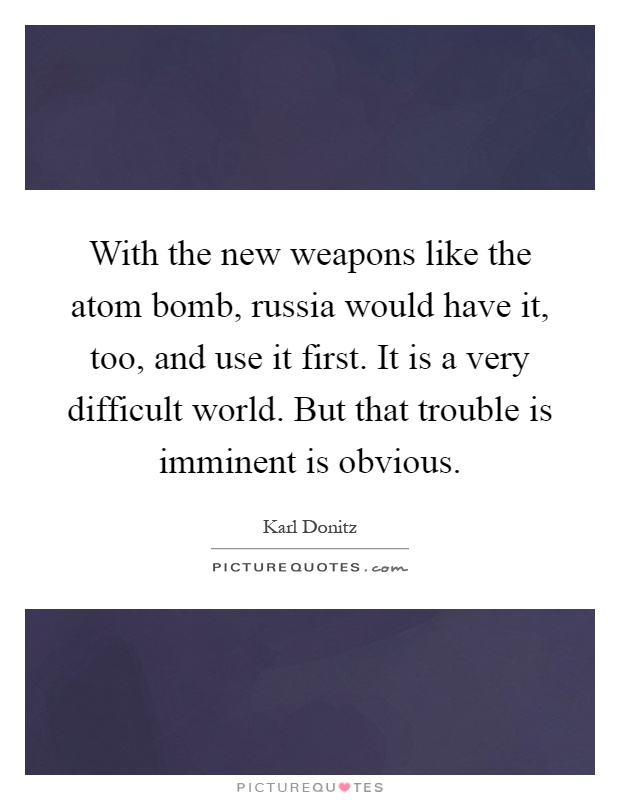 With the new weapons like the atom bomb, russia would have it, too, and use it first. It is a very difficult world. But that trouble is imminent is obvious Picture Quote #1