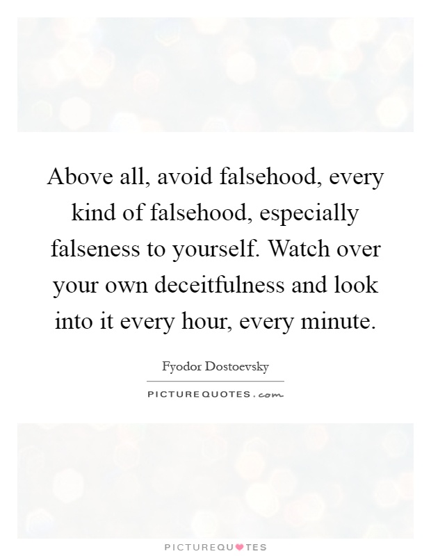 Above all, avoid falsehood, every kind of falsehood, especially falseness to yourself. Watch over your own deceitfulness and look into it every hour, every minute Picture Quote #1