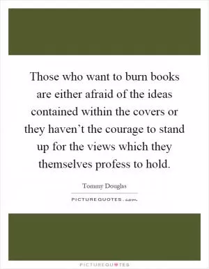 Those who want to burn books are either afraid of the ideas contained within the covers or they haven’t the courage to stand up for the views which they themselves profess to hold Picture Quote #1