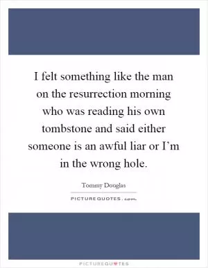 I felt something like the man on the resurrection morning who was reading his own tombstone and said either someone is an awful liar or I’m in the wrong hole Picture Quote #1