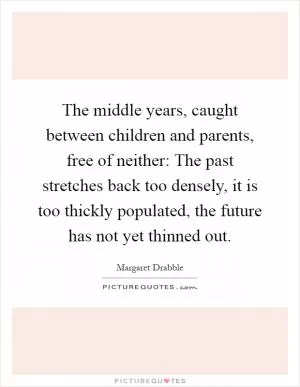 The middle years, caught between children and parents, free of neither: The past stretches back too densely, it is too thickly populated, the future has not yet thinned out Picture Quote #1