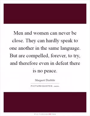 Men and women can never be close. They can hardly speak to one another in the same language. But are compelled, forever, to try, and therefore even in defeat there is no peace Picture Quote #1