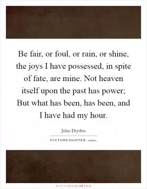Be fair, or foul, or rain, or shine, the joys I have possessed, in spite of fate, are mine. Not heaven itself upon the past has power; But what has been, has been, and I have had my hour Picture Quote #1