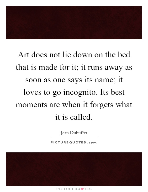 Art does not lie down on the bed that is made for it; it runs away as soon as one says its name; it loves to go incognito. Its best moments are when it forgets what it is called Picture Quote #1