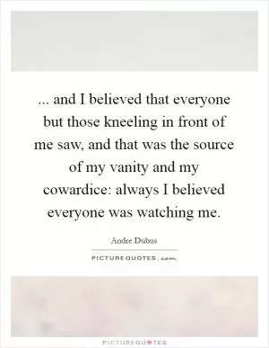... and I believed that everyone but those kneeling in front of me saw, and that was the source of my vanity and my cowardice: always I believed everyone was watching me Picture Quote #1