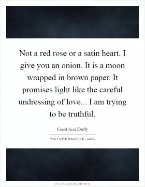 Not a red rose or a satin heart. I give you an onion. It is a moon wrapped in brown paper. It promises light like the careful undressing of love... I am trying to be truthful Picture Quote #1