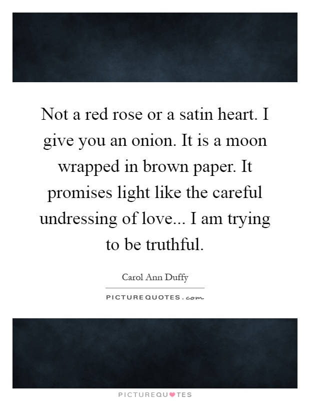 Not a red rose or a satin heart. I give you an onion. It is a moon wrapped in brown paper. It promises light like the careful undressing of love... I am trying to be truthful Picture Quote #1