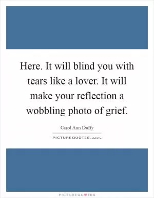 Here. It will blind you with tears like a lover. It will make your reflection a wobbling photo of grief Picture Quote #1