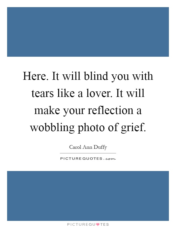 Here. It will blind you with tears like a lover. It will make your reflection a wobbling photo of grief Picture Quote #1