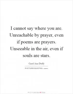 I cannot say where you are. Unreachable by prayer, even if poems are prayers. Unseeable in the air, even if souls are stars Picture Quote #1